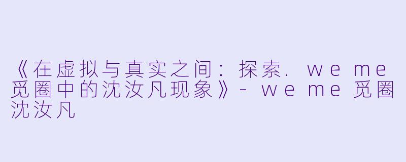 《在虚拟与真实之间：探索.weme觅圈中的沈汝凡现象》-weme觅圈沈汝凡