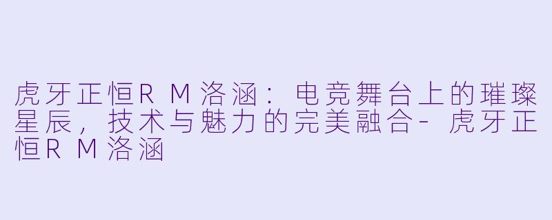 虎牙正恒RM洛涵：电竞舞台上的璀璨星辰，技术与魅力的完美融合