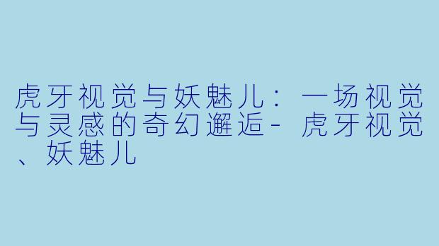 虎牙视觉与妖魅儿：一场视觉与灵感的奇幻邂逅-虎牙视觉、妖魅儿