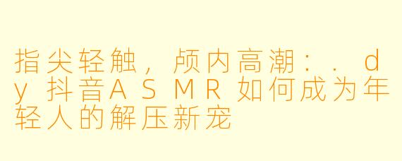 指尖轻触，颅内高潮：.dy抖音ASMR如何成为年轻人的解压新宠