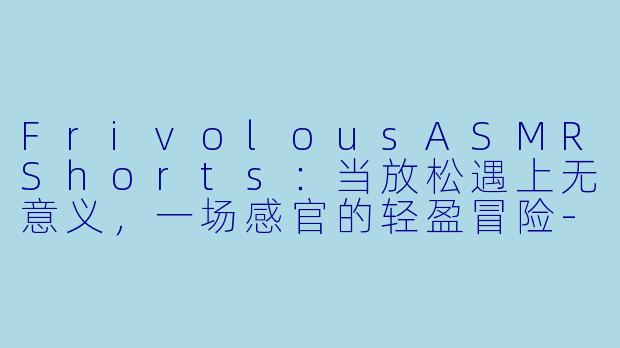 FrivolousASMRShorts：当放松遇上无意义，一场感官的轻盈冒险-Frivolous ASMR Shorts