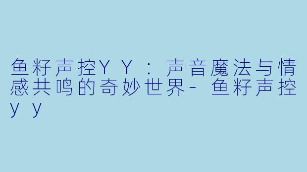 鱼籽声控YY：声音魔法与情感共鸣的奇妙世界-鱼籽声控yy