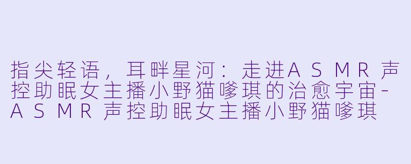 指尖轻语，耳畔星河：走进ASMR声控助眠女主播小野猫嗲琪的治愈宇宙-ASMR声控助眠女主播小野猫嗲琪