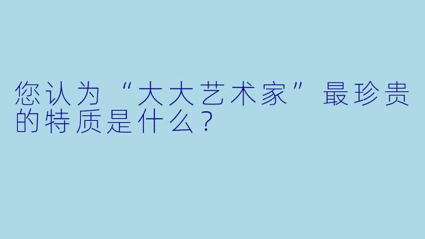 您认为“大大艺术家”最珍贵的特质是什么？