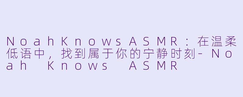 NoahKnowsASMR：在温柔低语中，找到属于你的宁静时刻-Noah Knows ASMR