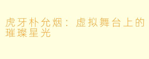 虎牙朴允烟：虚拟舞台上的璀璨星光
