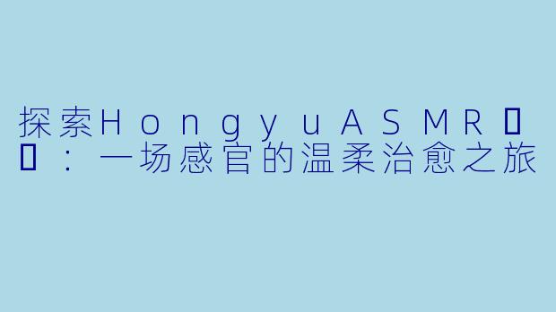 探索HongyuASMR홍유：一场感官的温柔治愈之旅