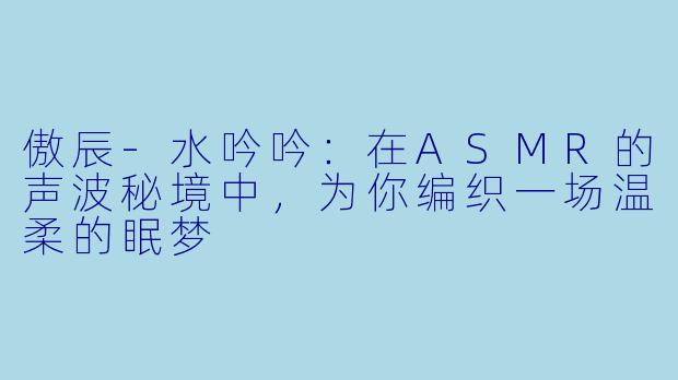 傲辰-水吟吟：在ASMR的声波秘境中，为你编织一场温柔的眠梦