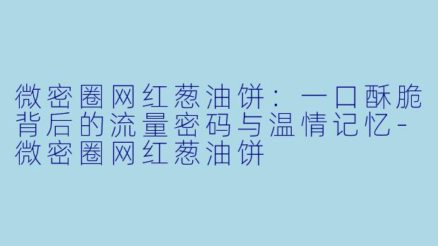 微密圈网红葱油饼：一口酥脆背后的流量密码与温情记忆-微密圈网红葱油饼