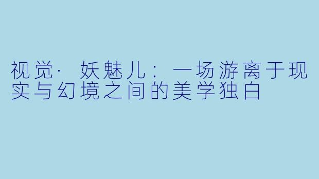 视觉·妖魅儿：一场游离于现实与幻境之间的美学独白