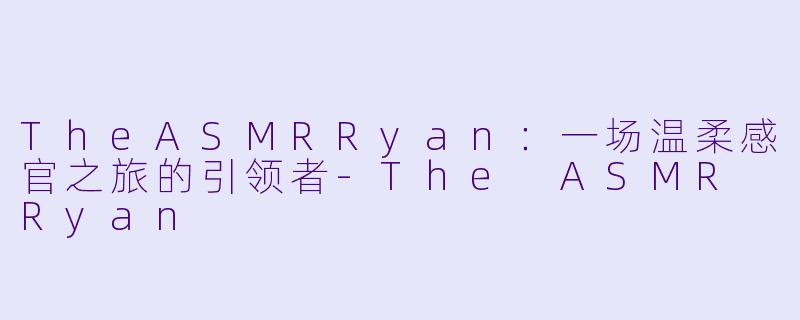 TheASMRRyan：一场温柔感官之旅的引领者-The ASMR Ryan