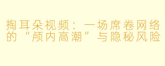 掏耳朵视频：一场席卷网络的“颅内高潮”与隐秘风险