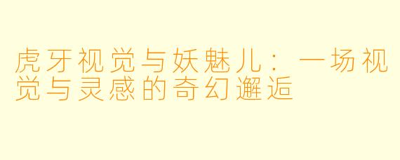 虎牙视觉与妖魅儿：一场视觉与灵感的奇幻邂逅