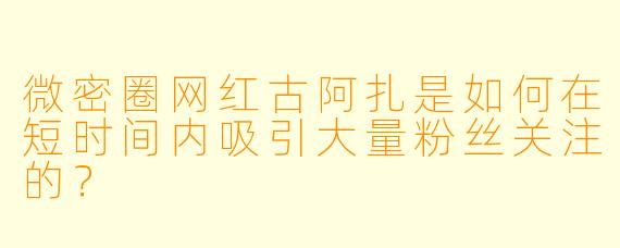 微密圈网红古阿扎是如何在短时间内吸引大量粉丝关注的？