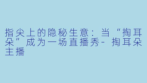 指尖上的隐秘生意:当“掏耳朵”成为一场直播秀-掏耳朵主播