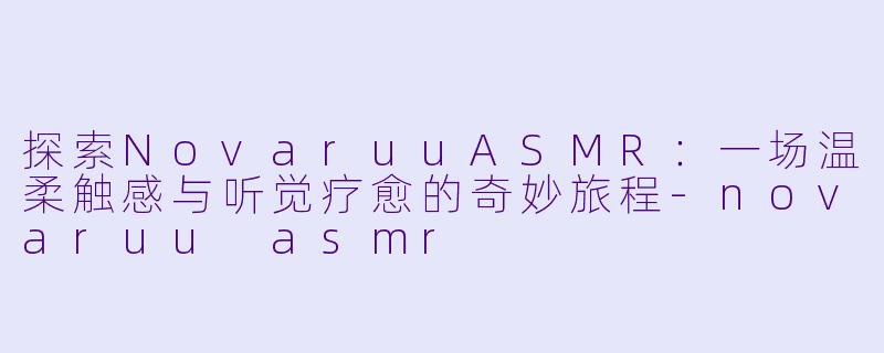 探索NovaruuASMR：一场温柔触感与听觉疗愈的奇妙旅程-novaruu asmr