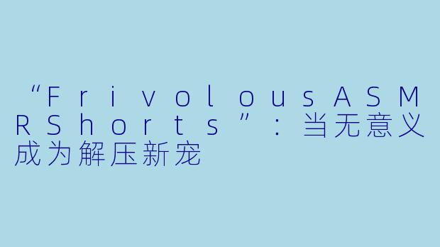 “FrivolousASMRShorts”：当无意义成为解压新宠