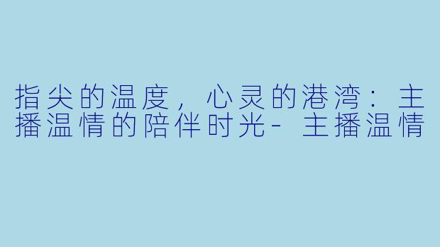 指尖的温度，心灵的港湾：主播温情的陪伴时光-主播温情