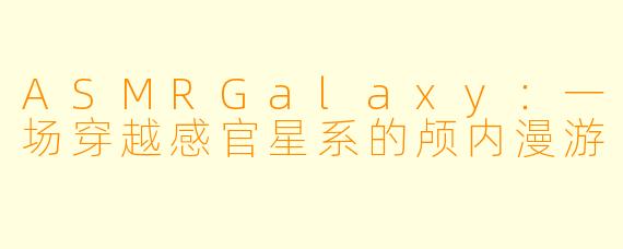 ASMRGalaxy：一场穿越感官星系的颅内漫游