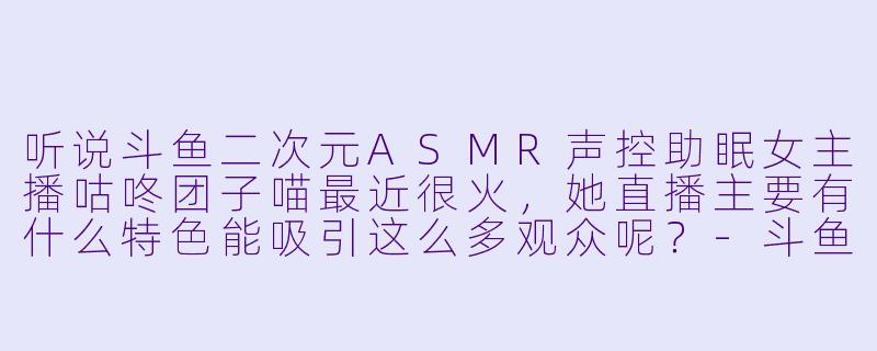 听说斗鱼二次元ASMR声控助眠女主播咕咚团子喵最近很火，她直播主要有什么特色能吸引这么多观众呢？