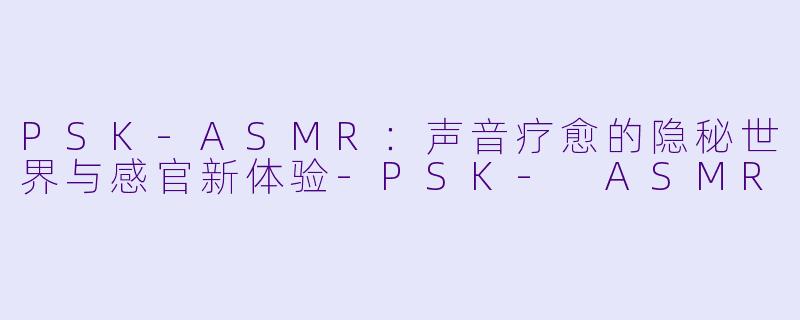 PSK-ASMR：声音疗愈的隐秘世界与感官新体验