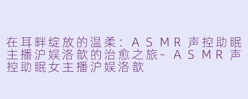在耳畔绽放的温柔：ASMR声控助眠主播沪娱洛歆的治愈之旅