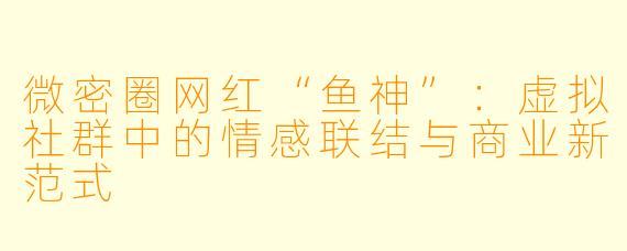 微密圈网红“鱼神”：虚拟社群中的情感联结与商业新范式