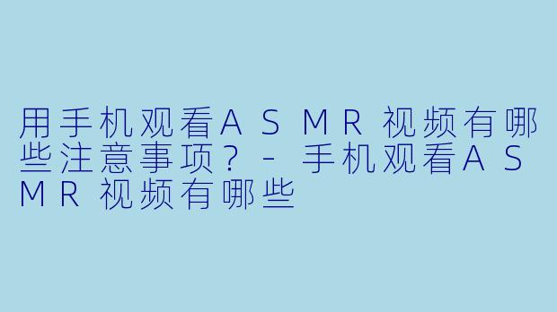 用手机观看ASMR视频有哪些注意事项？