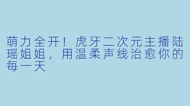 萌力全开！虎牙二次元主播陆瑶姐姐，用温柔声线治愈你的每一天
