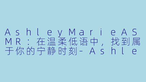 AshleyMarieASMR：在温柔低语中，找到属于你的宁静时刻-Ashley Marie ASMR