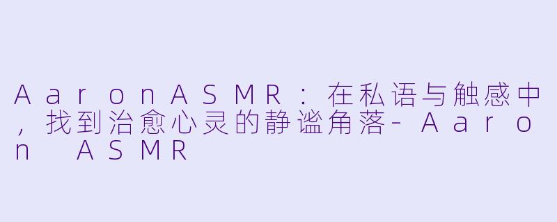 AaronASMR：在私语与触感中，找到治愈心灵的静谧角落-Aaron ASMR