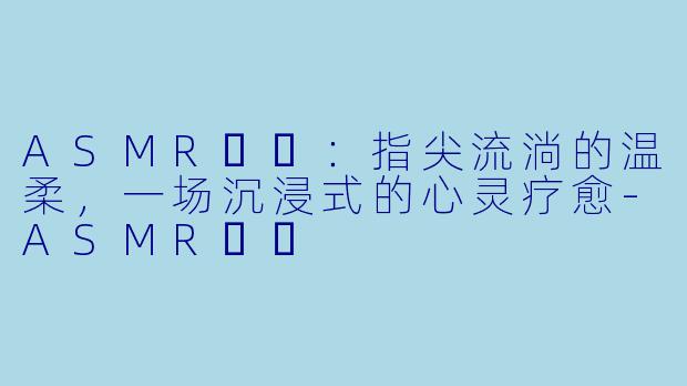 ASMR채잉：指尖流淌的温柔，一场沉浸式的心灵疗愈-ASMR채잉