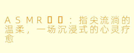 ASMR채잉：指尖流淌的温柔，一场沉浸式的心灵疗愈