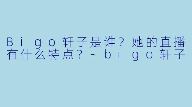 Bigo轩子是谁？她的直播有什么特点？