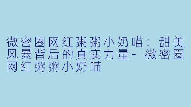 微密圈网红粥粥小奶喵：甜美风暴背后的真实力量-微密圈网红粥粥小奶喵