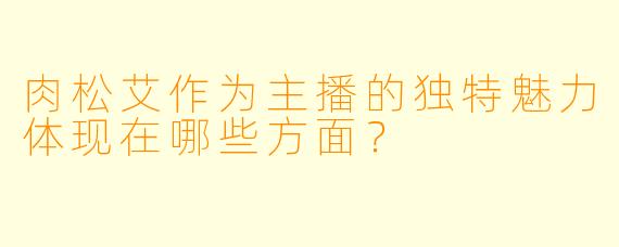 肉松艾作为主播的独特魅力体现在哪些方面？