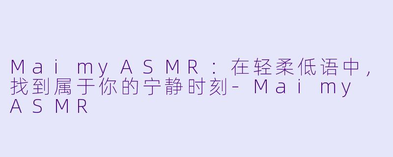 MaimyASMR：在轻柔低语中，找到属于你的宁静时刻-Maimy ASMR