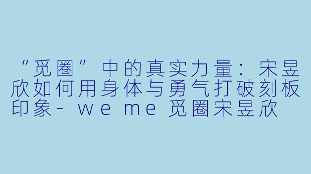 “觅圈”中的真实力量：宋昱欣如何用身体与勇气打破刻板印象-weme觅圈宋昱欣