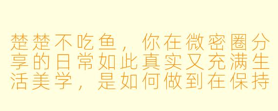 楚楚不吃鱼，你在微密圈分享的日常如此真实又充满生活美学，是如何做到在保持个人风格的同时，又让粉丝们持续产生共鸣的？