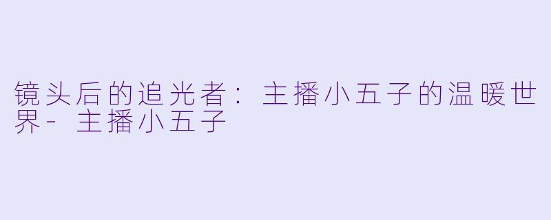 镜头后的追光者：主播小五子的温暖世界-主播小五子