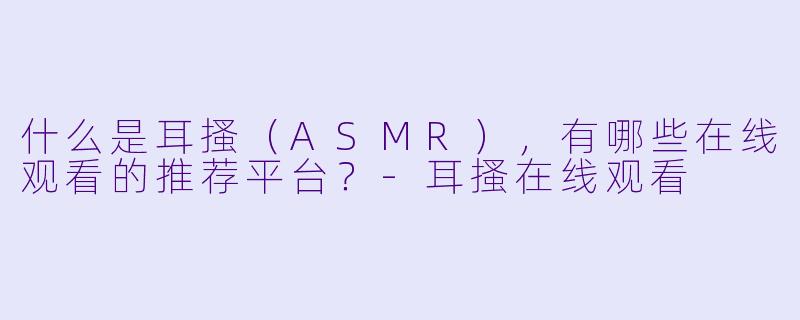 什么是耳搔（ASMR），有哪些在线观看的推荐平台？