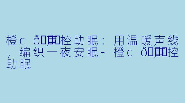 橙c🍊声控助眠：用温暖声线，编织一夜安眠-橙c🍊声控助眠