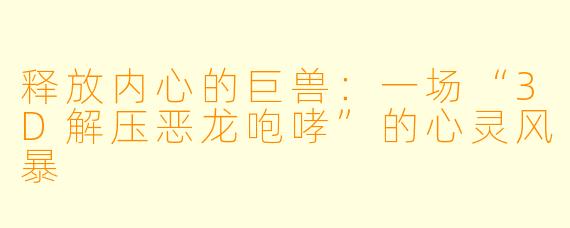 释放内心的巨兽：一场“3D解压恶龙咆哮”的心灵风暴