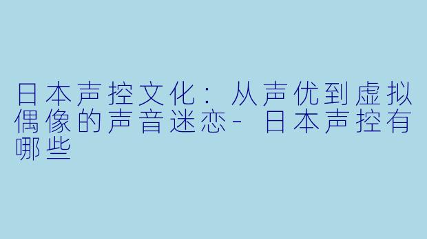 日本声控文化：从声优到虚拟偶像的声音迷恋