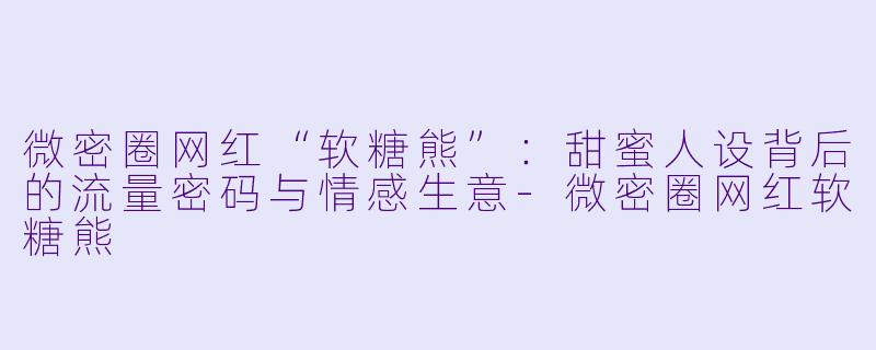 微密圈网红“软糖熊”：甜蜜人设背后的流量密码与情感生意-微密圈网红软糖熊