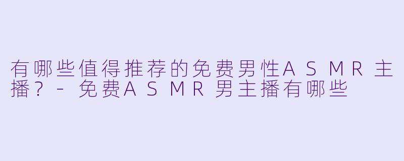 有哪些值得推荐的免费男性ASMR主播？-免费ASMR男主播有哪些