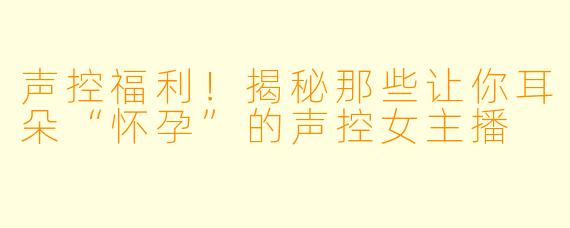 声控福利！揭秘那些让你耳朵“怀孕”的声控女主播