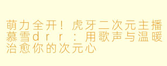 萌力全开！虎牙二次元主播慕雪drr：用歌声与温暖治愈你的次元心
