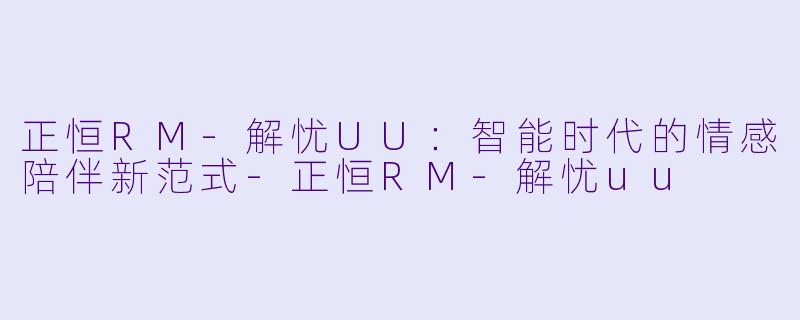 正恒RM-解忧UU：智能时代的情感陪伴新范式