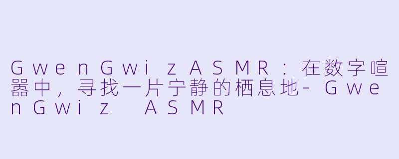 GwenGwizASMR：在数字喧嚣中，寻找一片宁静的栖息地-GwenGwiz ASMR